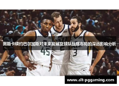 奥斯卡续约巴尔加斯对未来发展及球队战略布局的深远影响分析