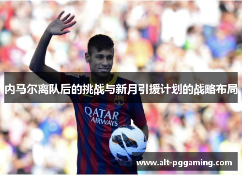 内马尔离队后的挑战与新月引援计划的战略布局