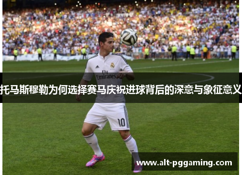 托马斯穆勒为何选择赛马庆祝进球背后的深意与象征意义