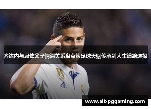 齐达内与恩佐父子情深关系盘点从足球天赋传承到人生道路选择