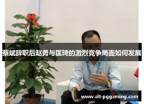 蔡斌辞职后赵勇与匡琦的激烈竞争局面如何发展