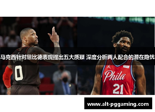 马克西针对恩比德表现提出五大质疑 深度分析两人配合的潜在隐忧