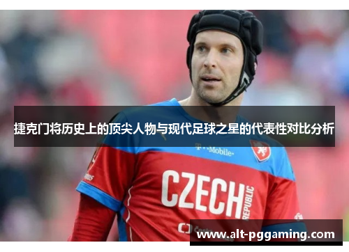 捷克门将历史上的顶尖人物与现代足球之星的代表性对比分析