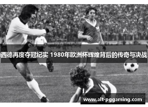 西德再度夺冠纪实 1980年欧洲杯辉煌背后的传奇与决战